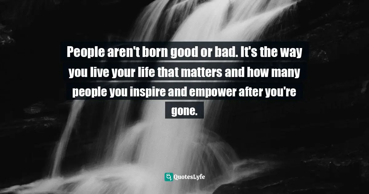 People aren't born good or bad. It's the way you live your life that matters and how many people you inspire and empower after you're gone.