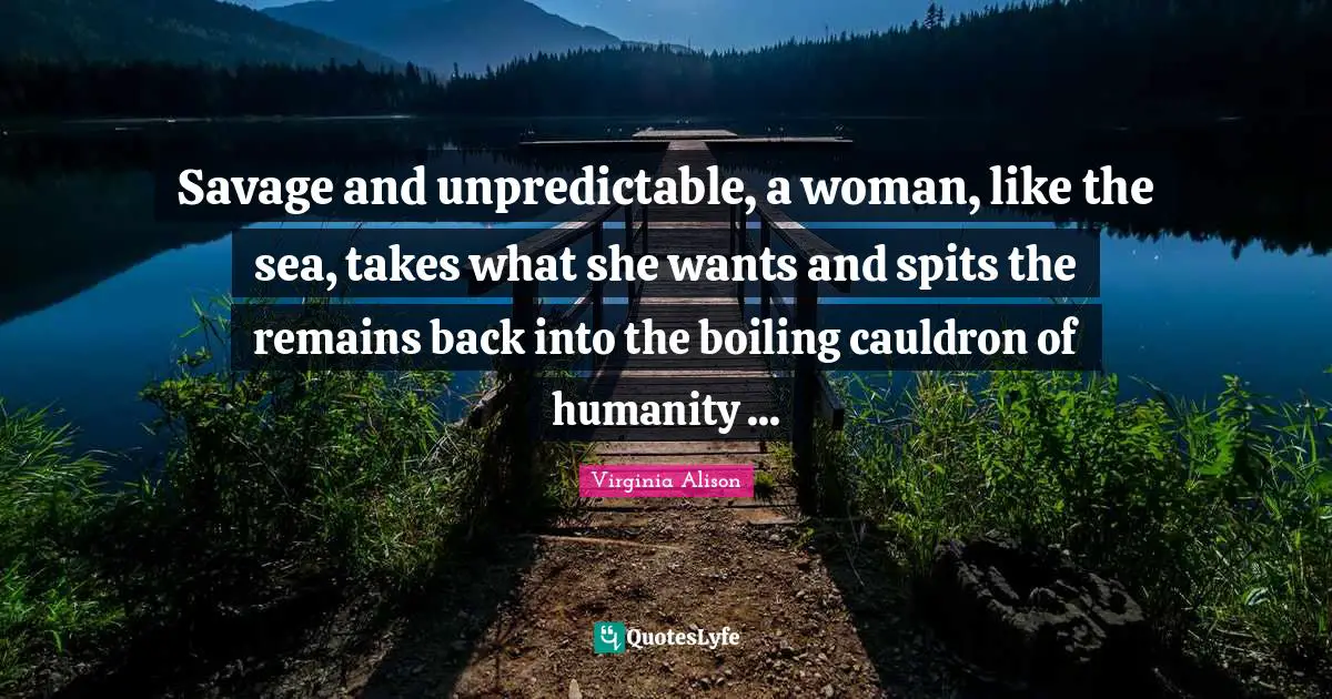 Savage and unpredictable, a woman, like the sea, takes what she wants and spits the remains back into the boiling cauldron of humanity ...