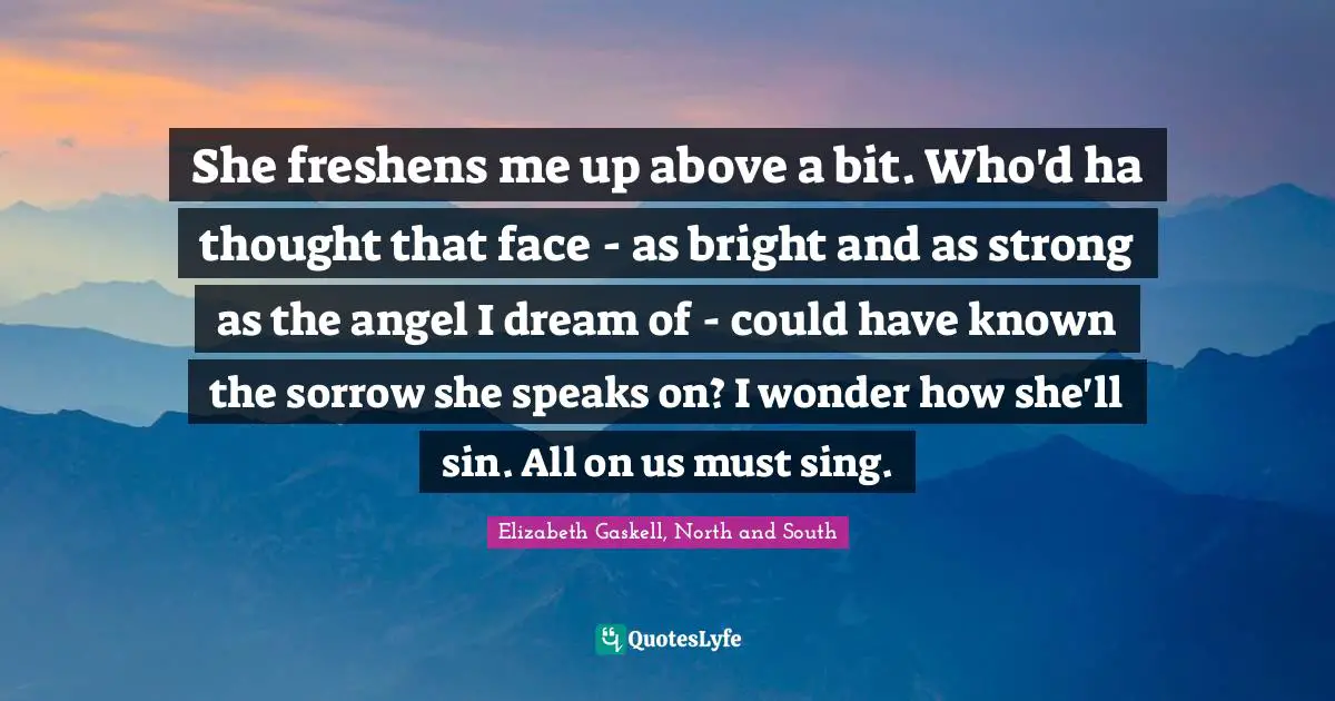 She freshens me up above a bit. Who'd ha thought that face - as bright and as strong as the angel I dream of - could have known the sorrow she speaks on? I wonder how she'll sin. All on us must sing.