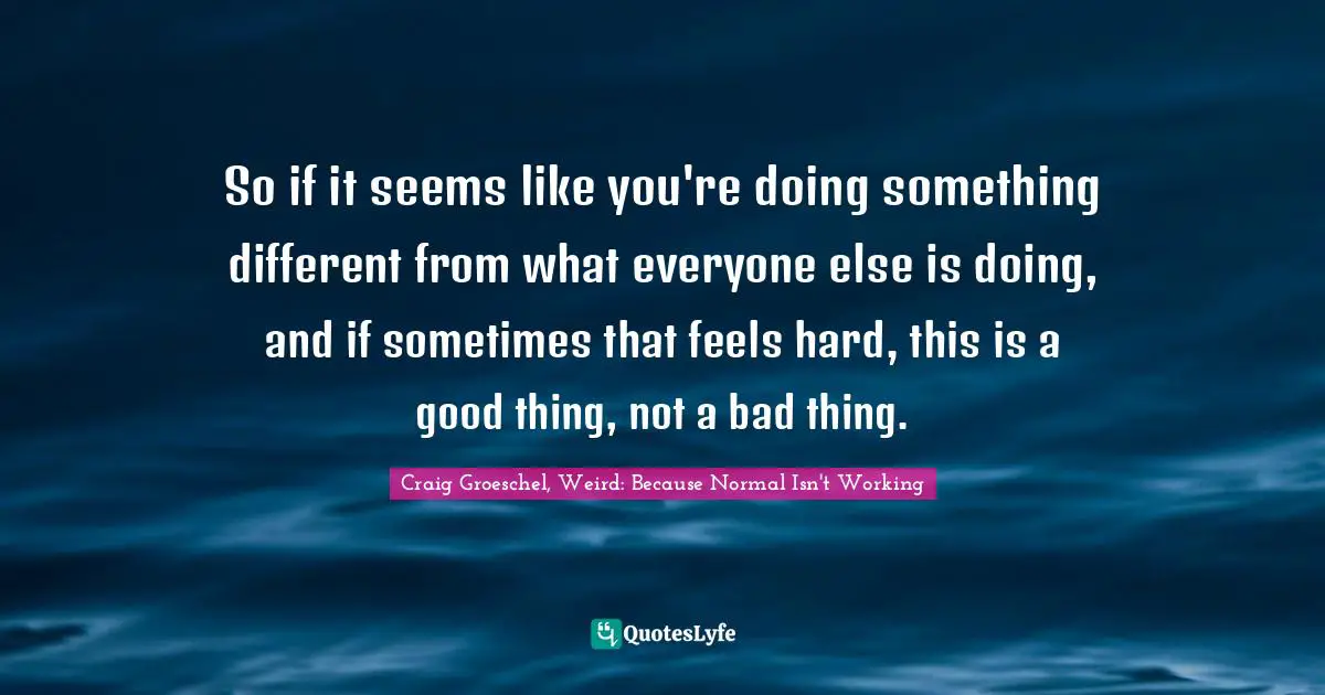 So if it seems like you're doing something different from what everyone else is doing, and if sometimes that feels hard, this is a good thing, not a bad thing.