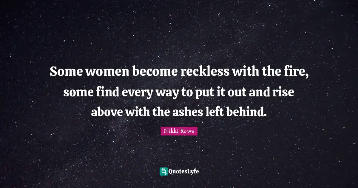 Some women become reckless with the fire, some find every way to put it out and rise above with the ashes left behind.