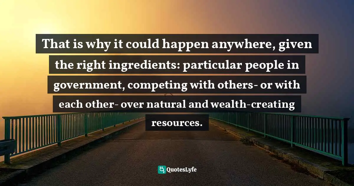That is why it could happen anywhere, given the right ingredients: particular people in government, competing with others- or with each other- over natural and wealth-creating resources.