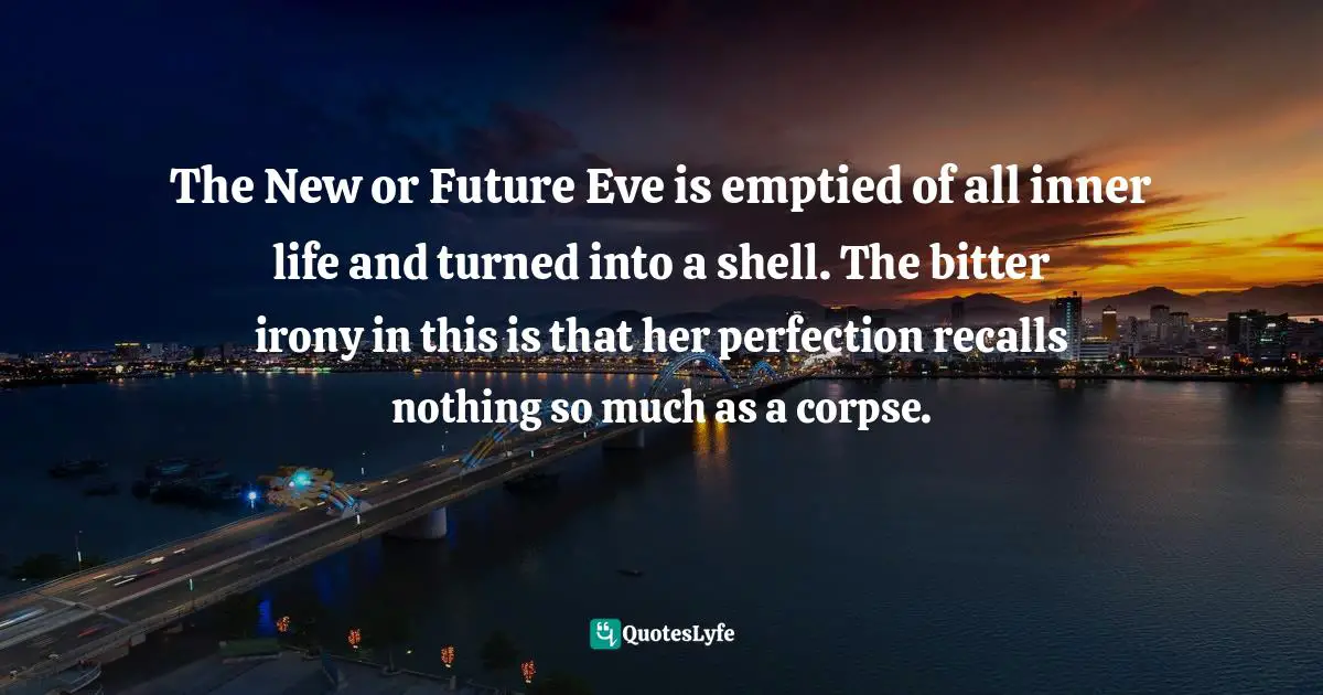 The New or Future Eve is emptied of all inner life and turned into a shell. The bitter irony in this is that her perfection recalls nothing so much as a corpse.