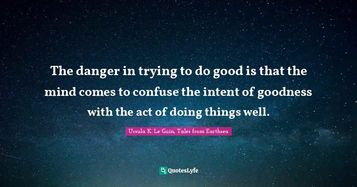 The danger in trying to do good is that the mind comes to confuse the intent of goodness with the act of doing things well.