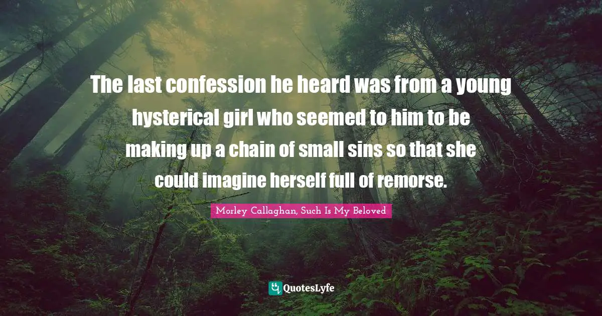 Morley Callaghan Quotes: "The last confession he heard was from a young hysterical girl who seemed to him to be making up a chain of small sins so that she could imagine herself full of remorse."