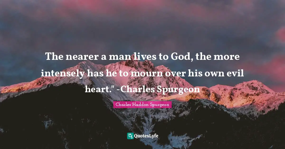 Charles Haddon Spurgeon Quotes: "The nearer a man lives to God, the more intensely has he to mourn over his own evil heart." -Charles Spurgeon"