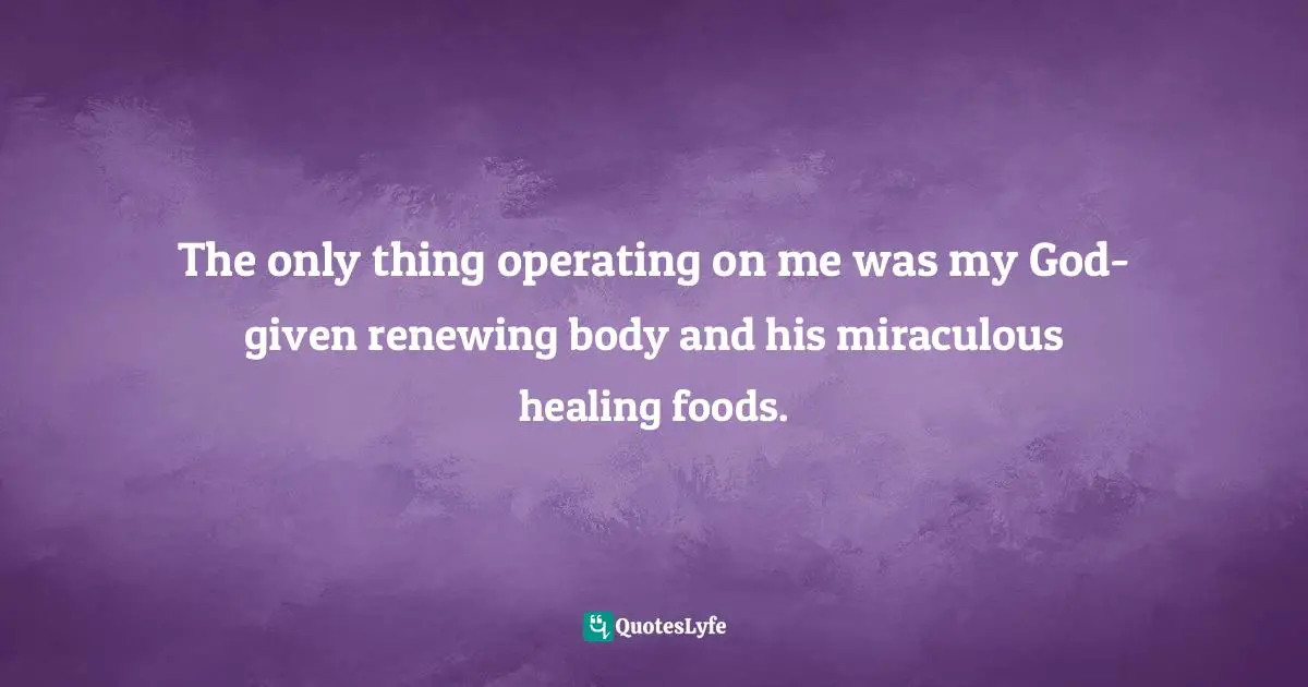 The only thing operating on me was my God-given renewing body and his miraculous healing foods.