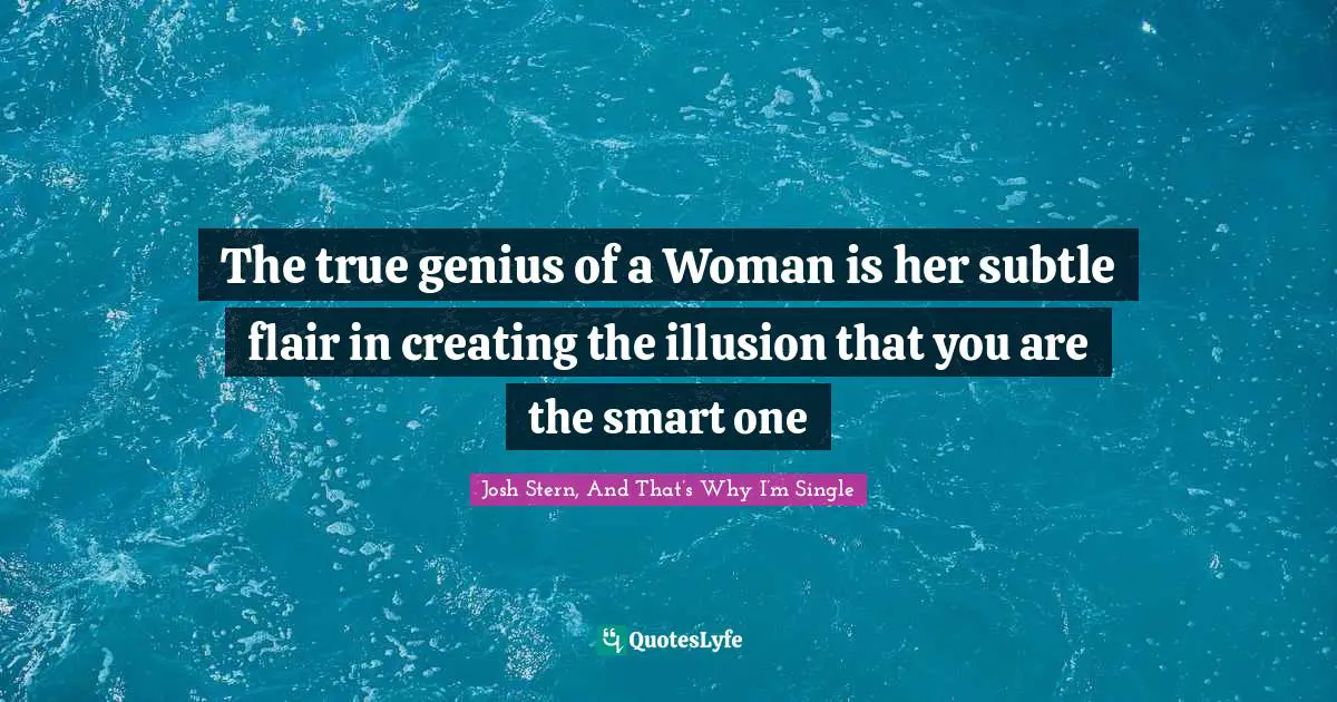 The true genius of a Woman is her subtle flair in creating the illusion that you are the smart one