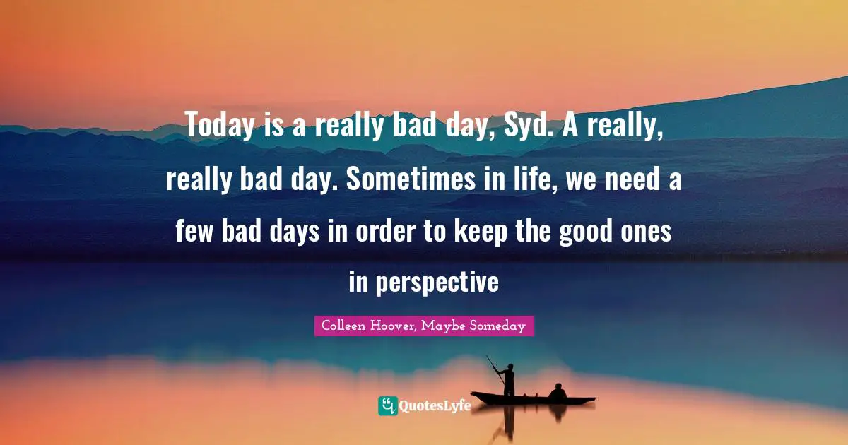 Today is a really bad day, Syd. A really, really bad day. Sometimes in life, we need a few bad days in order to keep the good ones in perspective