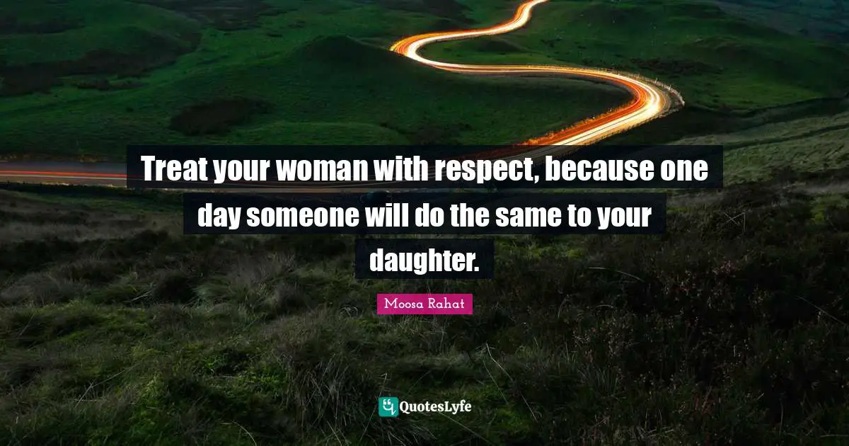 Treat your woman with respect, because one day someone will do the same to your daughter.