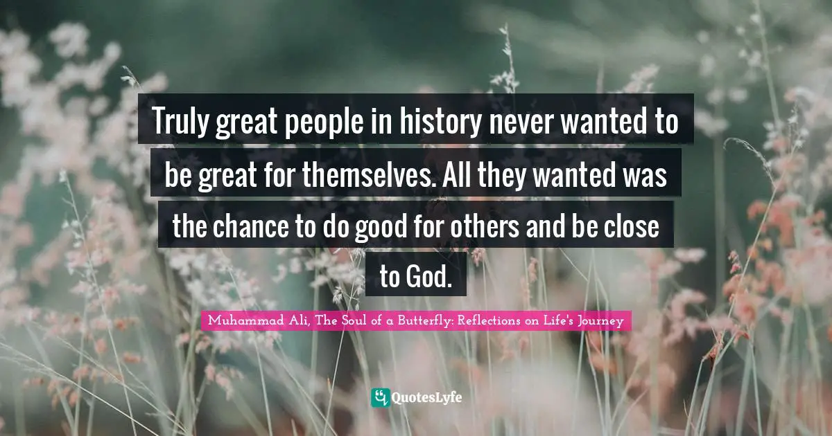 Truly great people in history never wanted to be great for themselves. All they wanted was the chance to do good for others and be close to God.