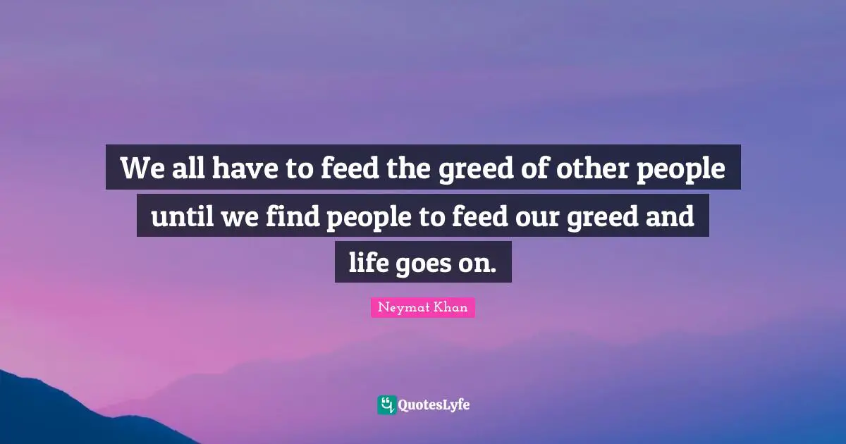 We all have to feed the greed of other people until we find people to feed our greed and life goes on.