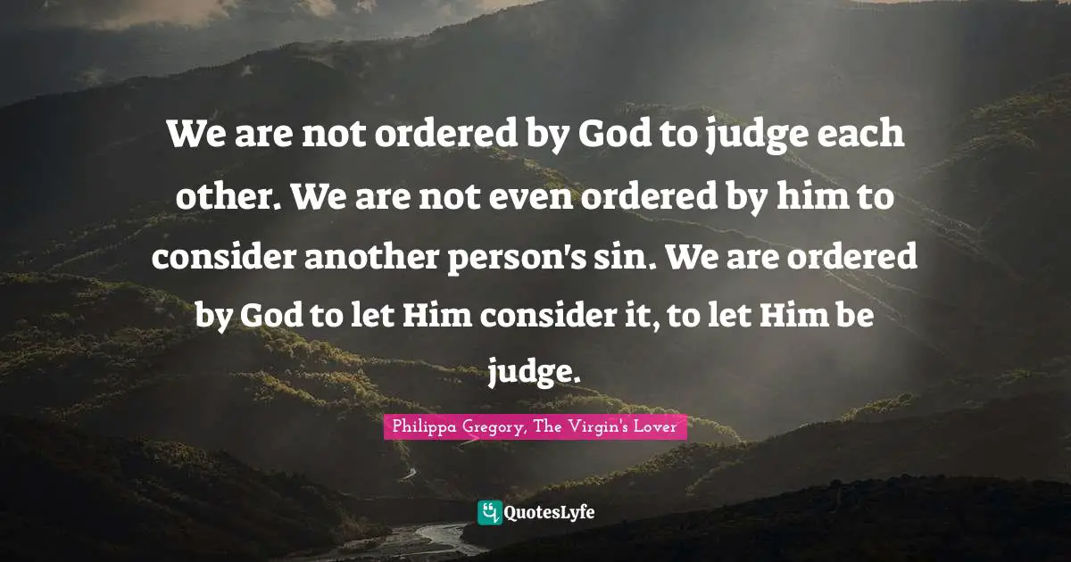 We are not ordered by God to judge each other. We are not even ordered by him to consider another person's sin. We are ordered by God to let Him consider it, to let Him be judge.
