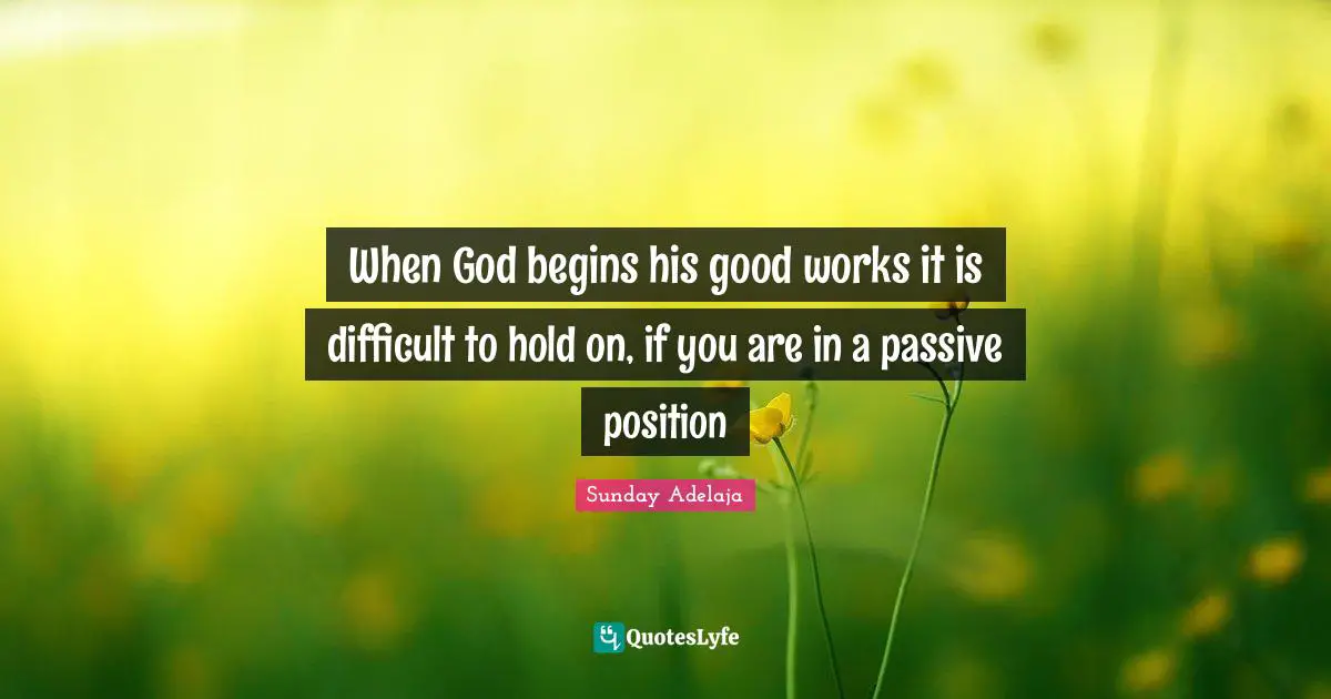 When God begins his good works it is difficult to hold on, if you are in a passive position