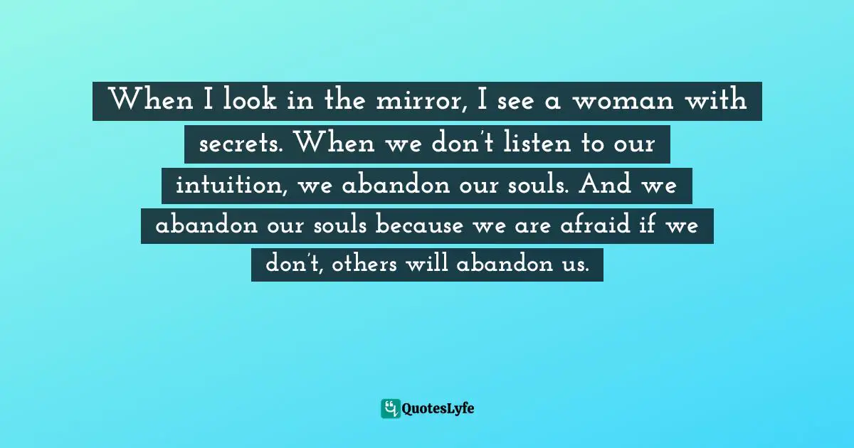 When I look in the mirror, I see a woman with secrets. When we don’t listen to our intuition, we abandon our souls. And we abandon our souls because we are afraid if we don’t, others will abandon us.