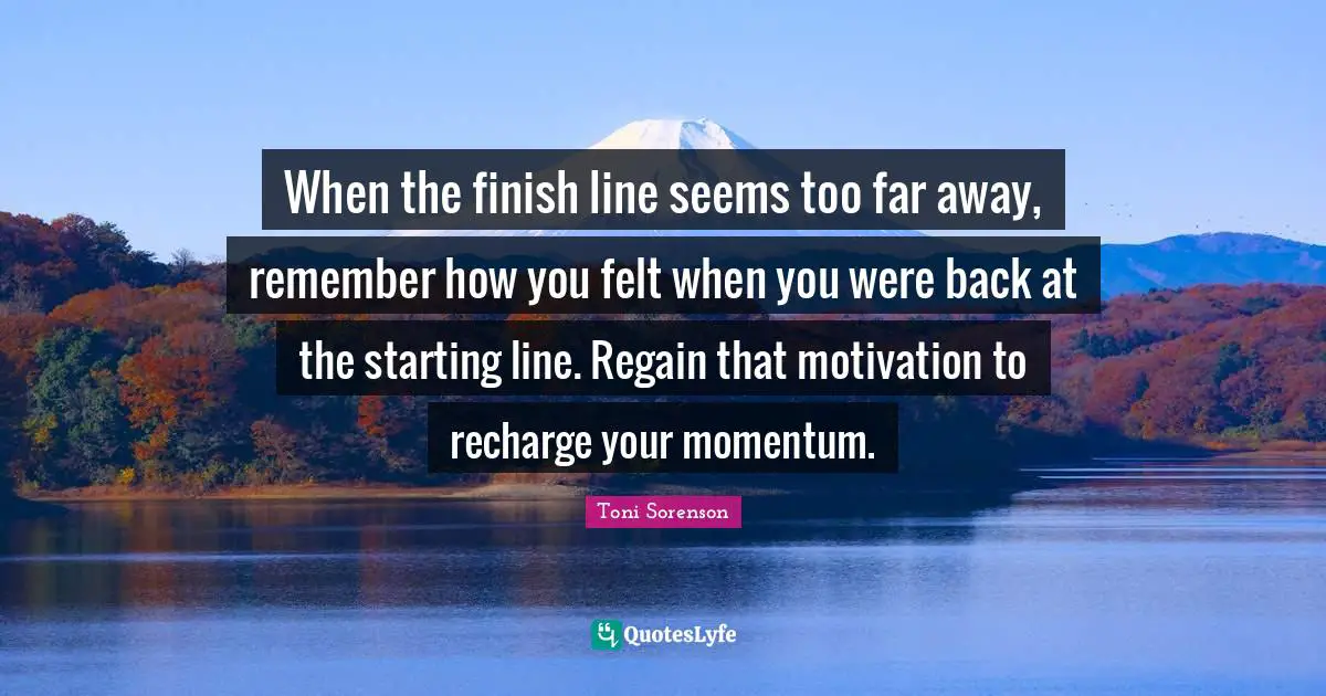 When the finish line seems too far away, remember how you felt when you were back at the starting line. Regain that motivation to recharge your momentum.