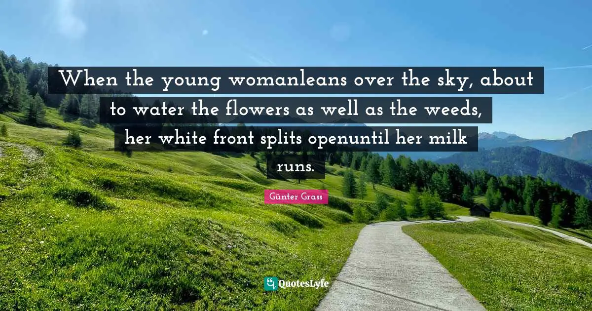 When the young womanleans over the sky, about to water the flowers as well as the weeds, her white front splits openuntil her milk runs.