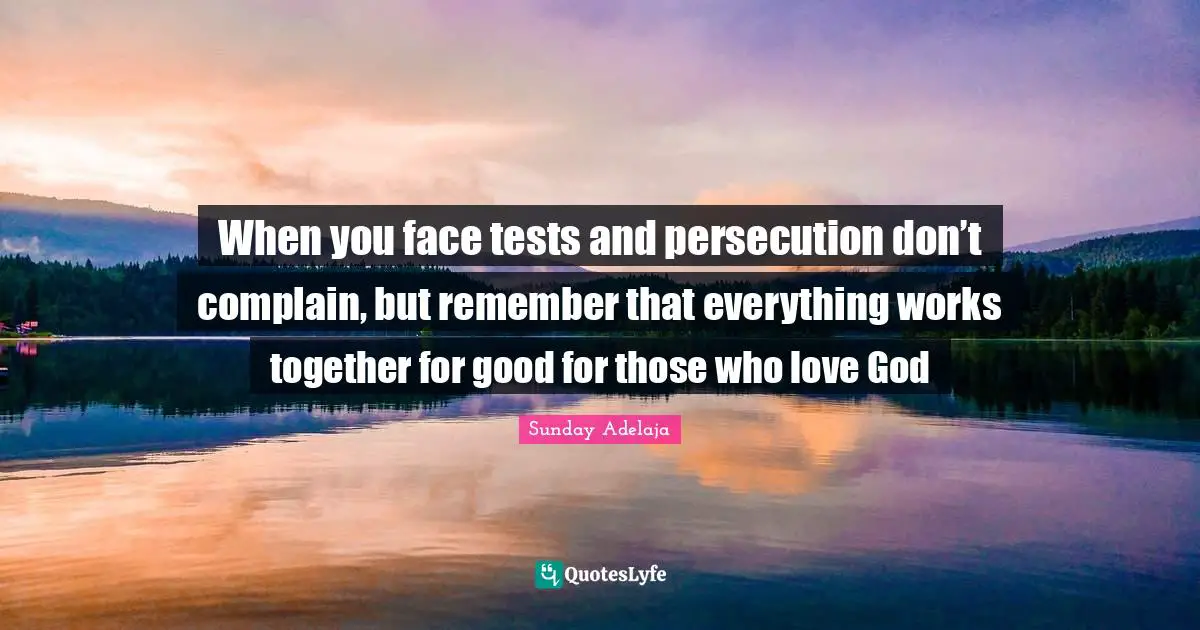 When you face tests and persecution don’t complain, but remember that everything works together for good for those who love God