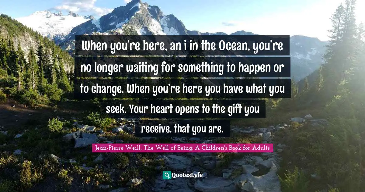 When you’re here, an i in the Ocean, you’re no longer waiting for something to happen or to change. When you’re here you have what you seek. Your heart opens to the gift you receive, that you are.
