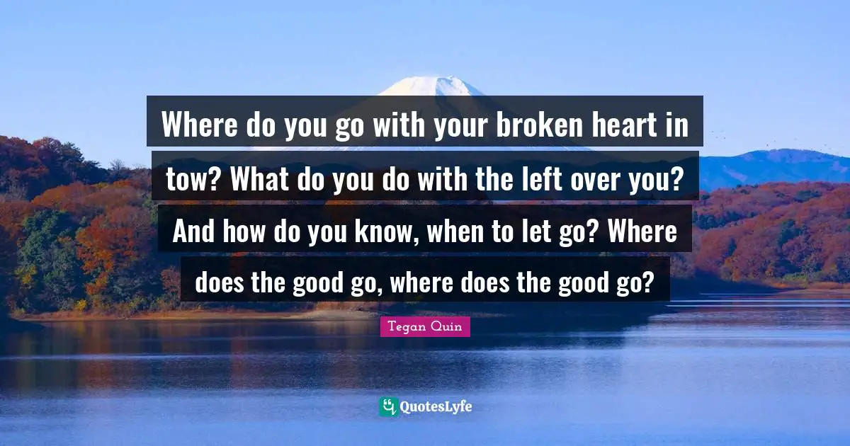 Tegan Quin Quotes: "Where do you go with your broken heart in tow? What do you do with the left over you? And how do you know, when to let go? Where does the good go, where does the good go?"