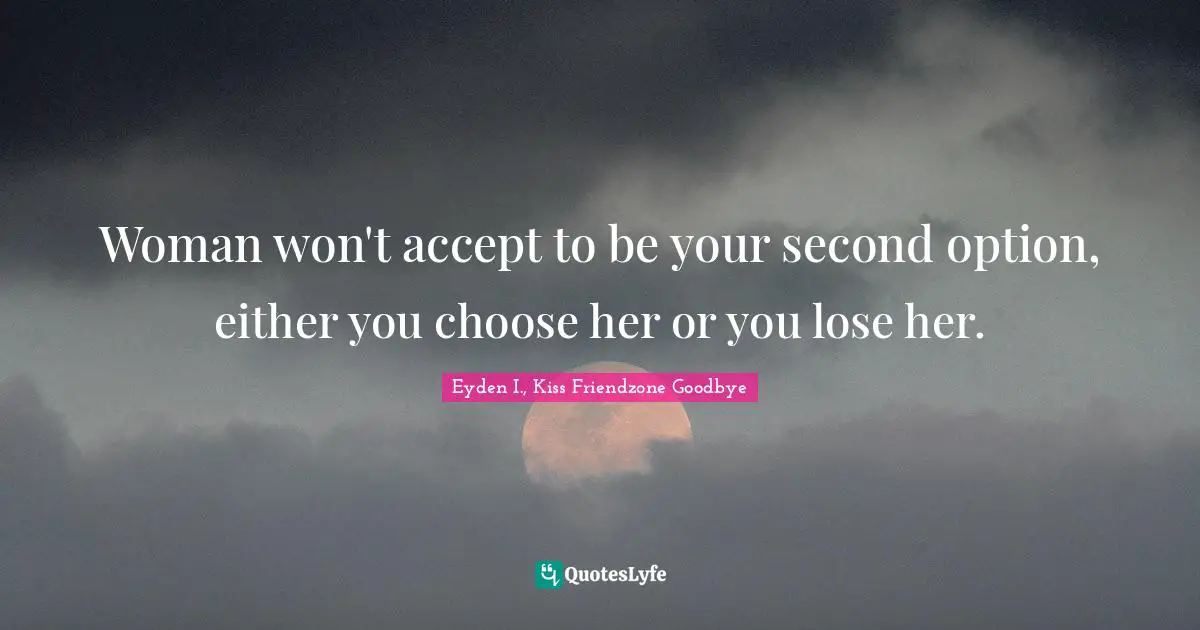 Woman won't accept to be your second option, either you choose her or you lose her.