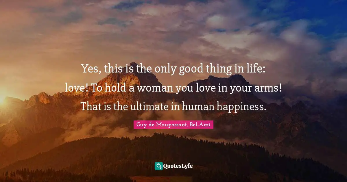 Yes, this is the only good thing in life: love! To hold a woman you love in your arms! That is the ultimate in human happiness.