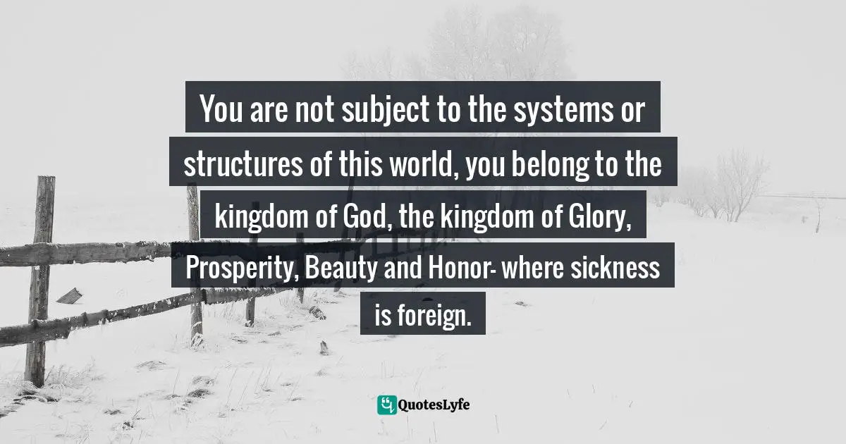 You are not subject to the systems or structures of this world, you belong to the kingdom of God, the kingdom of Glory, Prosperity, Beauty and Honor- where sickness is foreign.