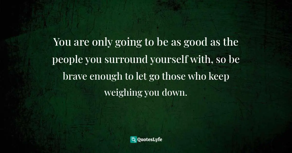 You are only going to be as good as the people you surround yourself with, so be brave enough to let go those who keep weighing you down.