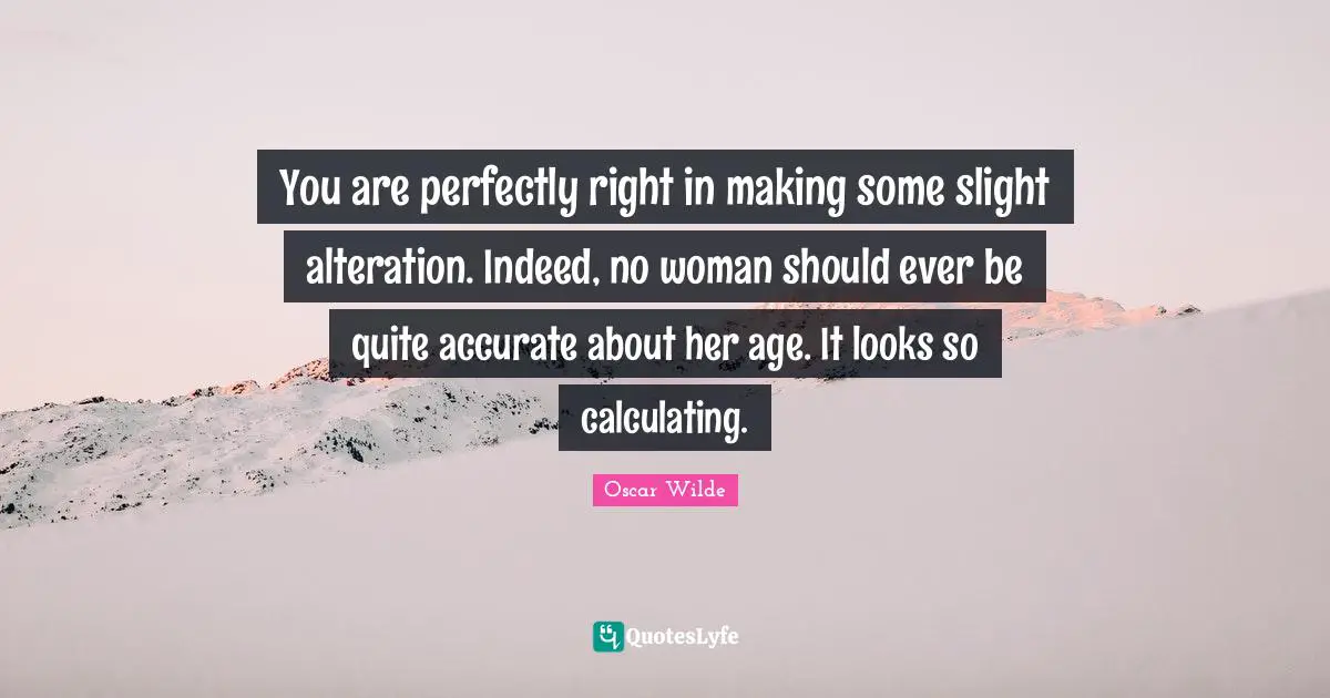 You are perfectly right in making some slight alteration. Indeed, no woman should ever be quite accurate about her age. It looks so calculating.