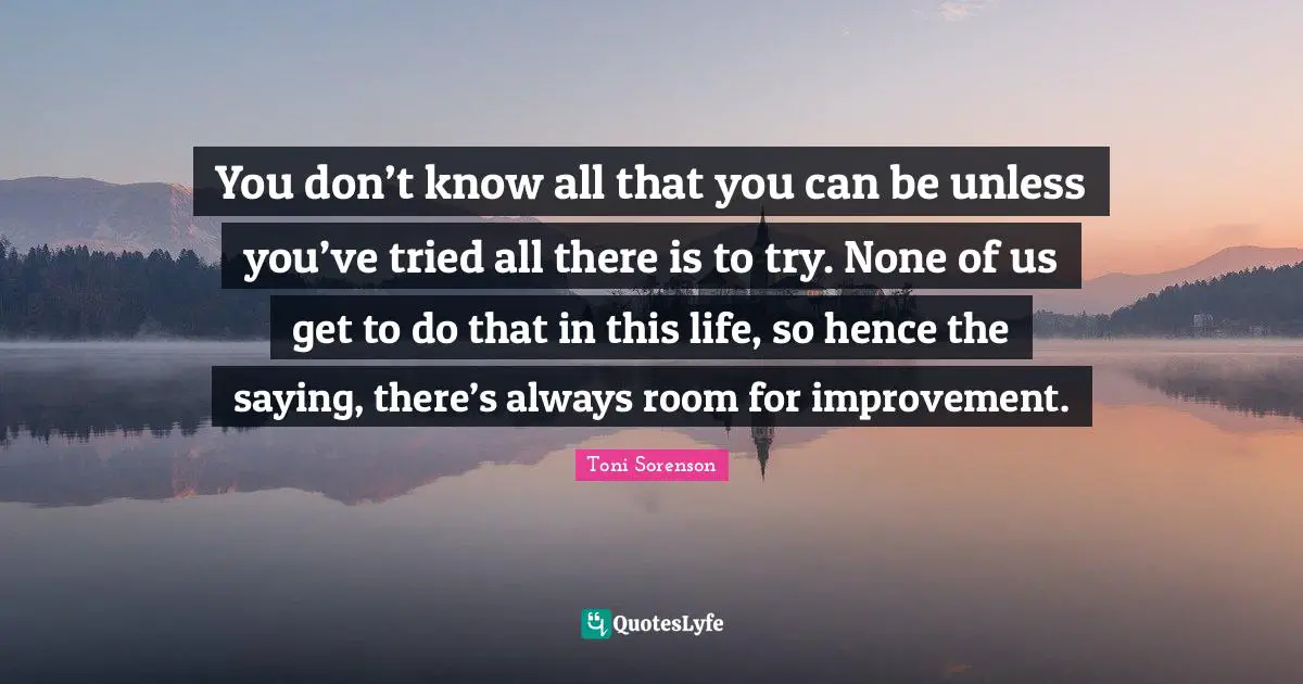 You don’t know all that you can be unless you’ve tried all there is to try. None of us get to do that in this life, so hence the saying, there’s always room for improvement.