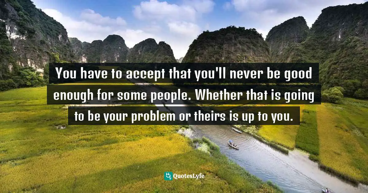 You have to accept that you'll never be good enough for some people. Whether that is going to be your problem or theirs is up to you.