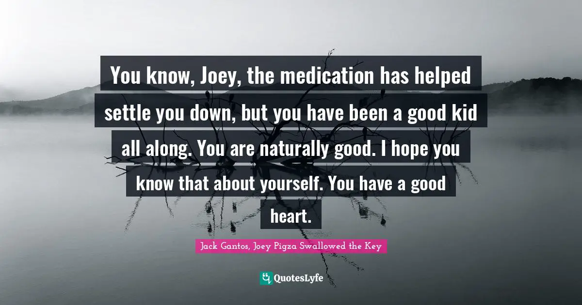 You know, Joey, the medication has helped settle you down, but you have been a good kid all along. You are naturally good. I hope you know that about yourself. You have a good heart.