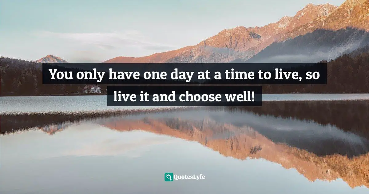 You only have one day at a time to live, so live it and choose well!