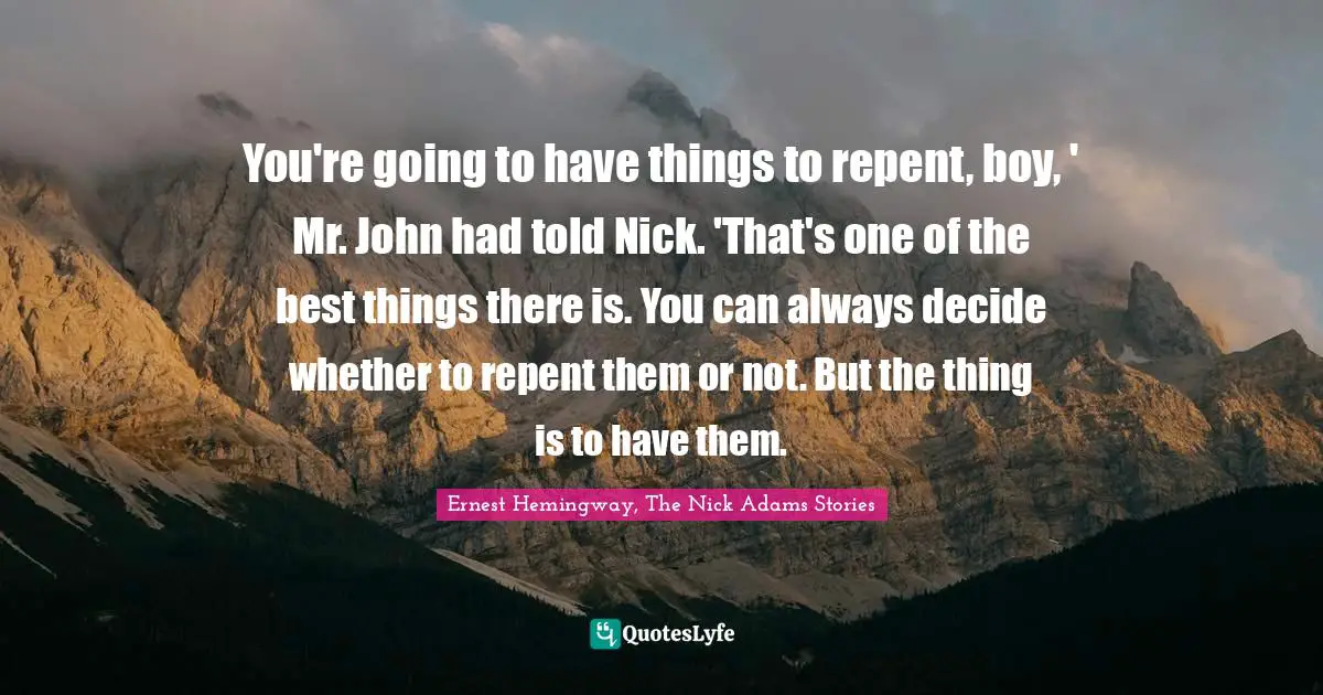 Ernest Hemingway, The Nick Adams Stories Quotes: You're going to have things to repent, boy, ' Mr. John had told Nick. 'That's one of the best things there is. You can always decide whether to repent them or not. But the thing is to have them.