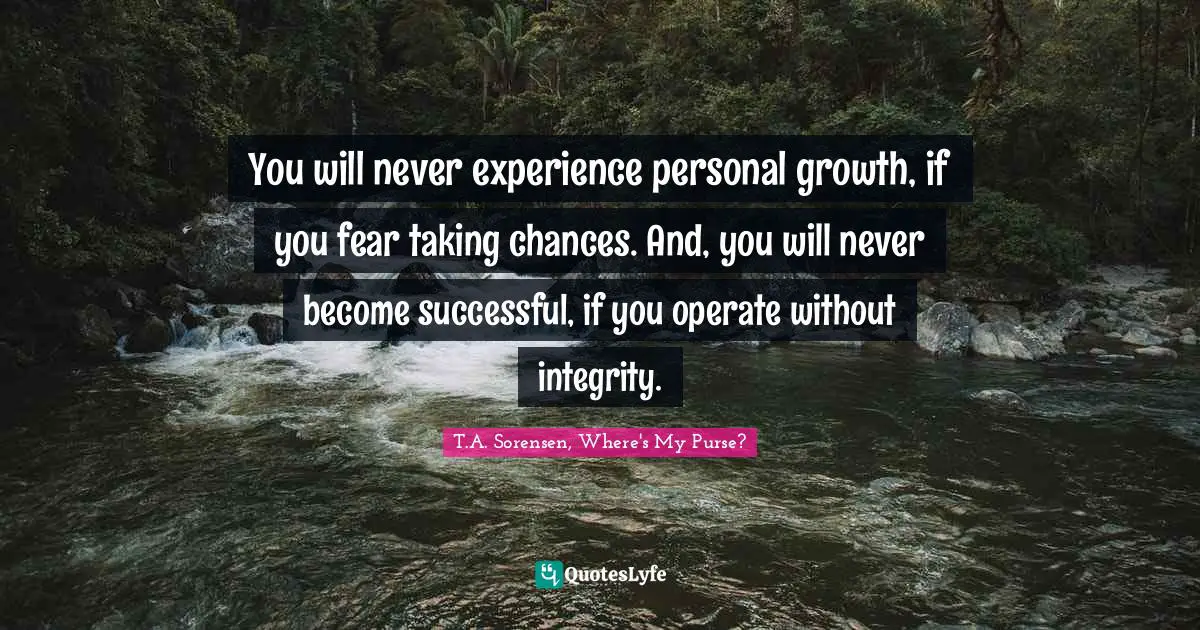 You will never experience personal growth, if you fear taking chances. And, you will never become successful, if you operate without integrity.