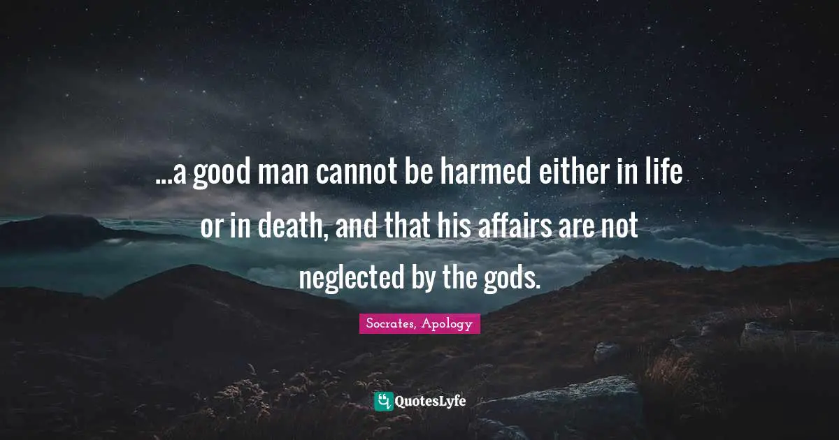 ...a good man cannot be harmed either in life or in death, and that his affairs are not neglected by the gods.