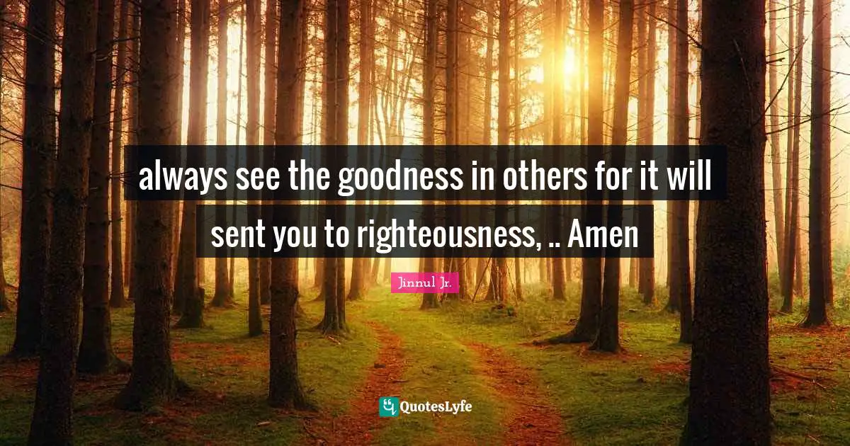 always see the goodness in others for it will sent you to righteousness, .. Amen