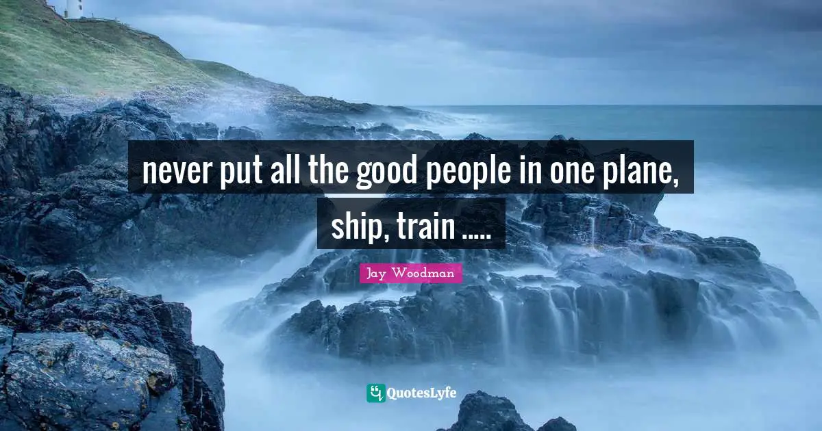 Jay Woodman Quotes: never put all the good people in one plane, ship, train .....
