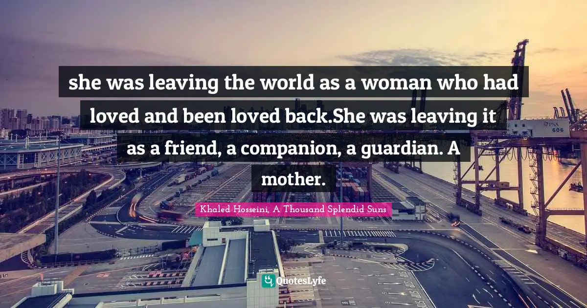 Khaled Hosseini, A Thousand Splendid Suns Quotes: "she was leaving the world as a woman who had loved and been loved back.She was leaving it as a friend, a companion, a guardian. A mother."