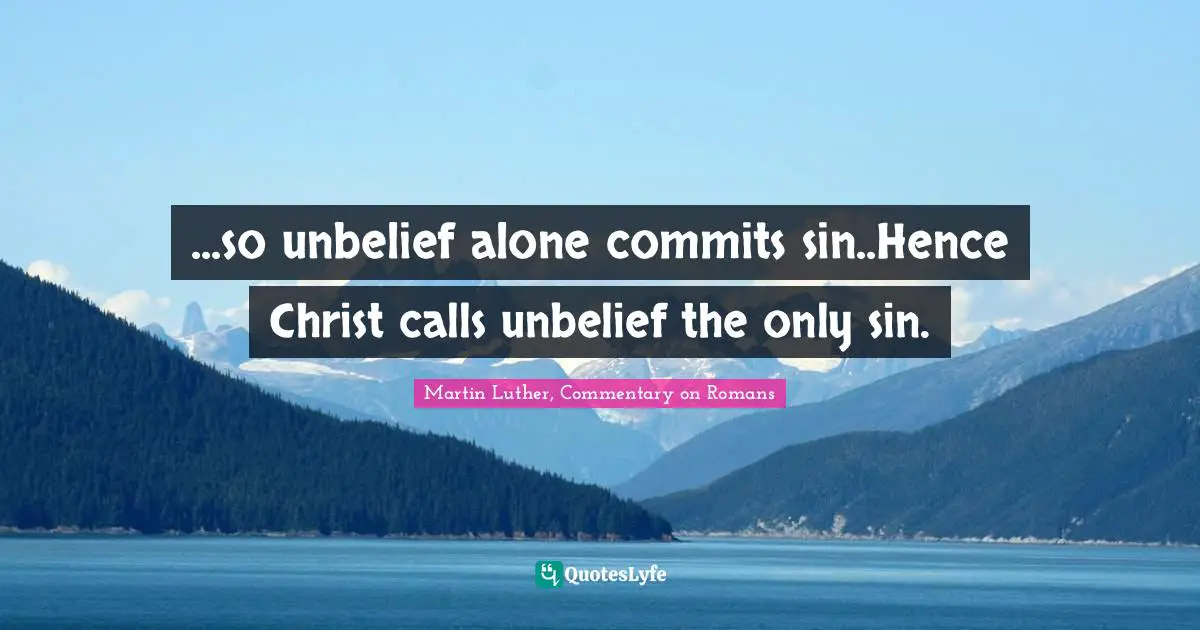 Martin Luther, Commentary on Romans Quotes: ...so unbelief alone commits sin..Hence Christ calls unbelief the only sin.