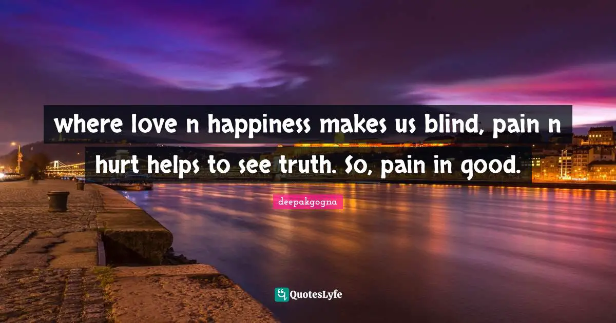 where love n happiness makes us blind, pain n hurt helps to see truth. So, pain in good.
