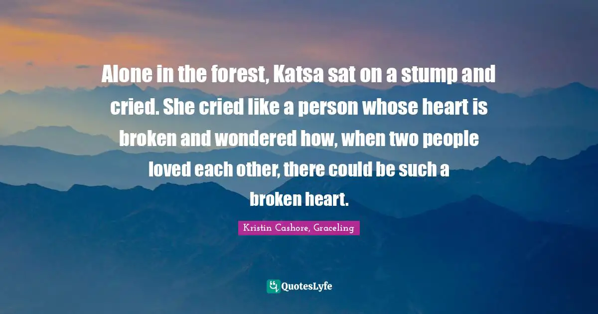 Alone in the forest, Katsa sat on a stump and cried. She cried like a person whose heart is broken and wondered how, when two people loved each other, there could be such a broken heart.