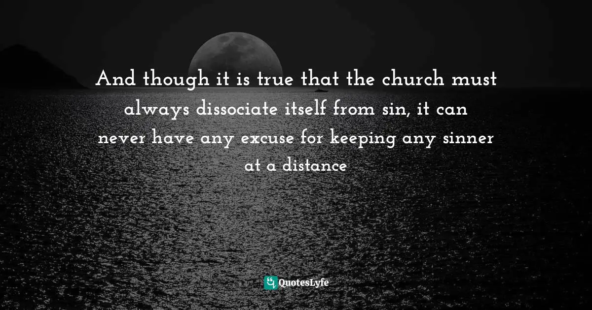 And though it is true that the church must always dissociate itself from sin, it can never have any excuse for keeping any sinner at a distance