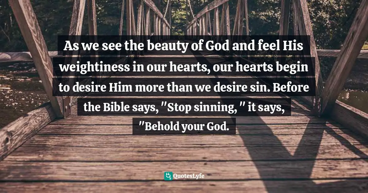 As we see the beauty of God and feel His weightiness in our hearts, our hearts begin to desire Him more than we desire sin. Before the Bible says, "Stop sinning, " it says, "Behold your God.