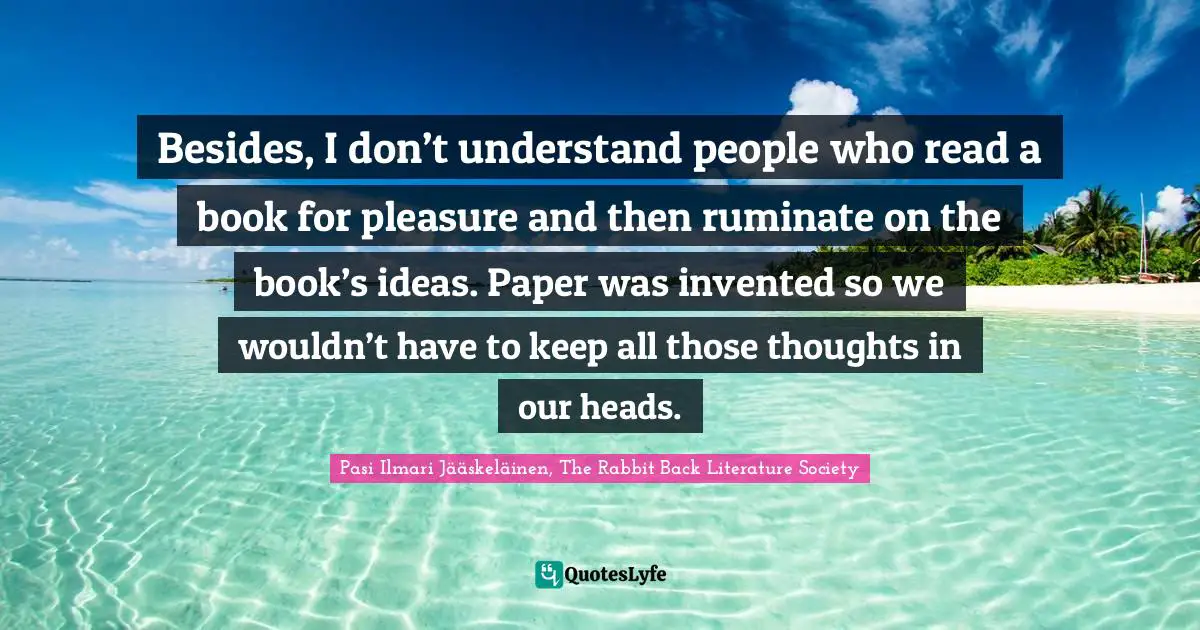 Besides, I don’t understand people who read a book for pleasure and then ruminate on the book’s ideas. Paper was invented so we wouldn’t have to keep all those thoughts in our heads.