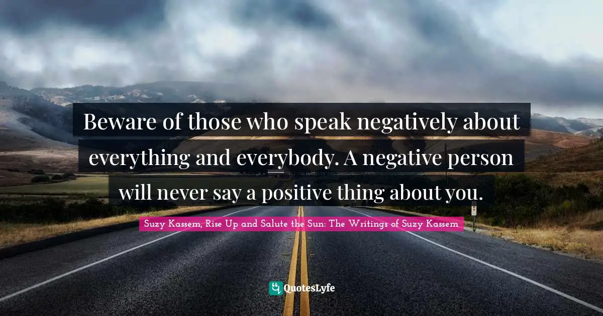 Beware of those who speak negatively about everything and everybody. A negative person will never say a positive thing about you.