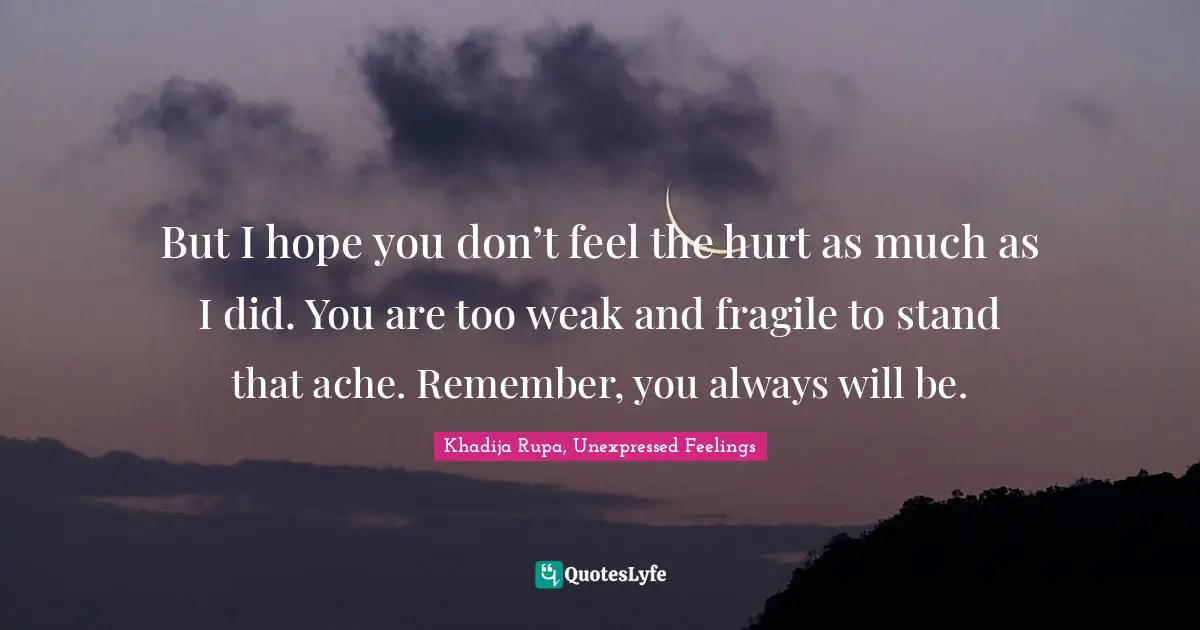 Khadija Rupa, Unexpressed Feelings Quotes: "But I hope you don’t feel the hurt as much as I did. You are too weak and fragile to stand that ache. Remember, you always will be."