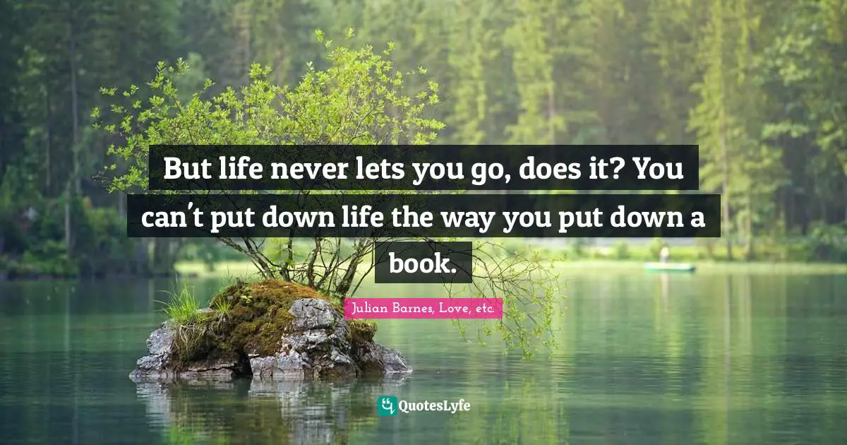 But life never lets you go, does it? You can't put down life the way you put down a book.