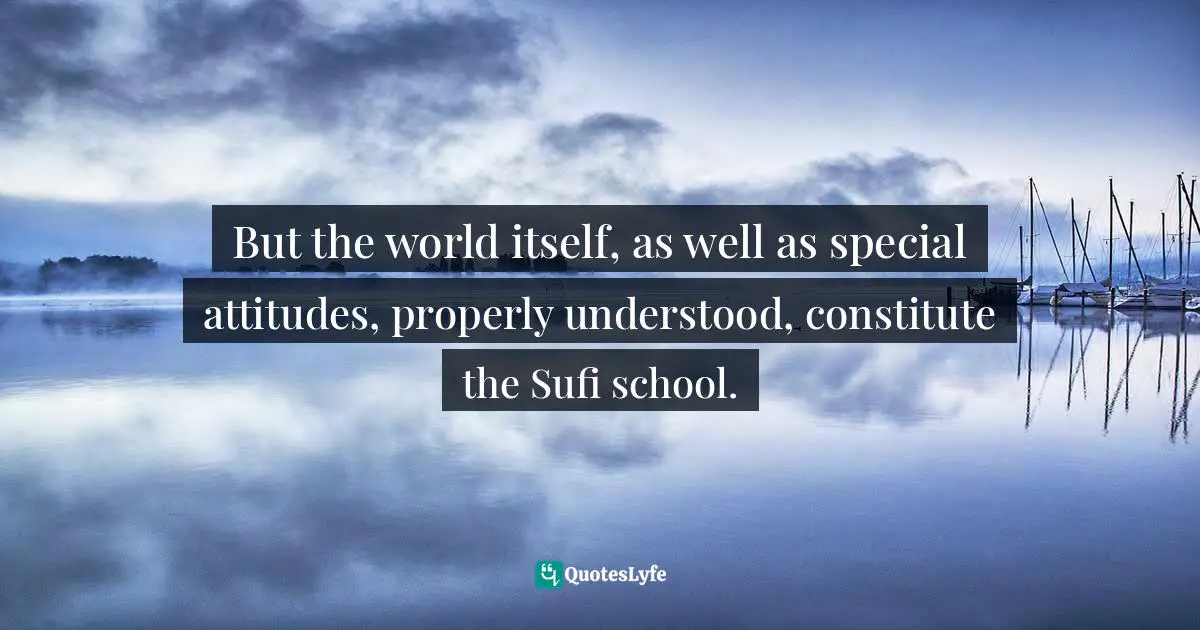 But the world itself, as well as special attitudes, properly understood, constitute the Sufi school.