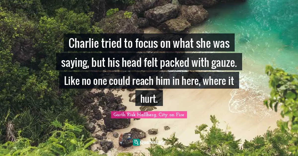 Charlie tried to focus on what she was saying, but his head felt packed with gauze. Like no one could reach him in here, where it hurt.
